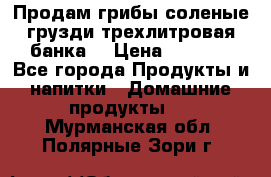 Продам грибы соленые грузди трехлитровая банка  › Цена ­ 1 300 - Все города Продукты и напитки » Домашние продукты   . Мурманская обл.,Полярные Зори г.